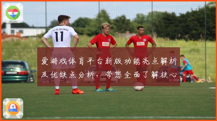 爱游戏体育平台新版功能亮点解析及优缺点分析，带您全面了解核心优势与操作体验