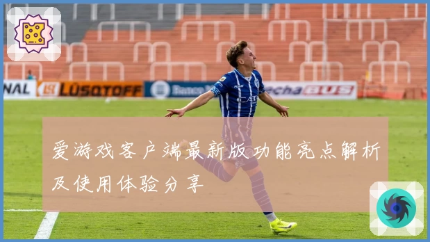爱游戏客户端最新版功能亮点解析及使用体验分享
