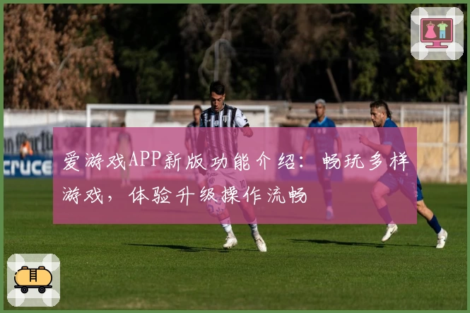 爱游戏APP新版功能介绍：畅玩多样游戏，体验升级操作流畅